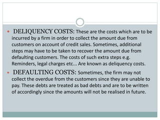  DELIQUENCY COSTS: These are the costs which are to be
incurred by a firm in order to collect the amount due from
customers on account of credit sales. Sometimes, additional
steps may have to be taken to recover the amount due from
defaulting customers. The costs of such extra steps e.g.
Reminders, legal charges etc... Are known as deliquency costs.
 DEFAULTING COSTS: Sometimes, the firm may not
collect the overdue from the customers since they are unable to
pay. These debts are treated as bad debts and are to be written
of accordingly since the amounts will not be realised in future.
 