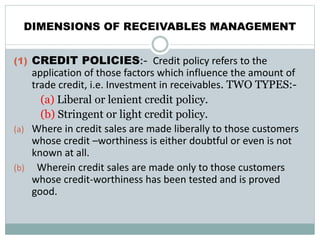 DIMENSIONS OF RECEIVABLES MANAGEMENT
(1) CREDIT POLICIES:- Credit policy refers to the
application of those factors which influence the amount of
trade credit, i.e. Investment in receivables. TWO TYPES:-
(a) Liberal or lenient credit policy.
(b) Stringent or light credit policy.
(a) Where in credit sales are made liberally to those customers
whose credit –worthiness is either doubtful or even is not
known at all.
(b) Wherein credit sales are made only to those customers
whose credit-worthiness has been tested and is proved
good.
 