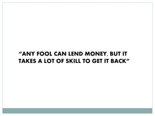 “ANY FOOL CAN LEND MONEY, BUT IT
TAKES A LOT OF SKILL TO GET IT BACK”
 