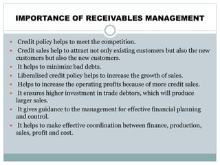 IMPORTANCE OF RECEIVABLES MANAGEMENT
 Credit policy helps to meet the competition.
 Credit sales help to attract not only existing customers but also the new
customers but also the new customers.
 It helps to minimize bad debts.
 Liberalised credit policy helps to increase the growth of sales.
 Helps to increase the operating profits because of more credit sales.
 It ensures higher investment in trade debtors, which will produce
larger sales.
 It gives guidance to the management for effective financial planning
and control.
 It helps to make effective coordination between finance, production,
sales, profit and cost.
 