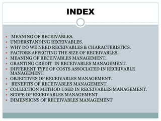 INDEX
 MEANING OF RECEIVABLES.
 UNDERSTANDING RECEIVABLES.
 WHY DO WE NEED RECEIVABLES & CHARACTERISTICS.
 FACTORS AFFECTING THE SIZE OF RECEIVABLES.
 MEANING OF RECEIVABLES MANAGEMENT.
 GRANTING CREDIT IN RECEIVABLES MANAGEMENT.
 DIFFERENT TYPE OF COSTS ASSOCIATED IN RECEIVABLE
MANAGEMENT.
 OBJECTIVES OF RECEIVABLES MANAGEMENT.
 BENEFITS OF RECEIVABLES MANAGEMENT.
 COLLECTION METHOD USED IN RECEIVABLES MANAGEMENT.
 SCOPE OF RECEIVABLES MANAGEMENT
 DIMENSIONS OF RECEIVABLES MANAGEMENT
 