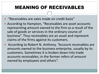 MEANING OF RECEIVABLES
 “Receivables are sales made on credit basis”
 According to Hampton, “Receivables are asset accounts
representing amount owned to the firm as a result of the
sale of goods or services in the ordinary course of
business”. Thus receivables are an asset and represent
claims of the firms against its customers.
 According to Robert N. Anthony, “Account receivables are
amounts owned to the business enterprise, usually by its
customers. Sometimes it is broken down into trade
accounts receivables; in the former refers of amount
owned by employees and others”.
 