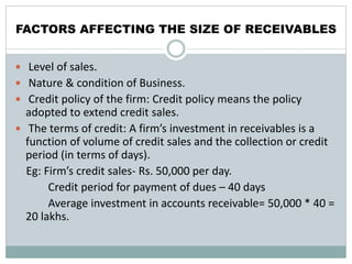 FACTORS AFFECTING THE SIZE OF RECEIVABLES
 Level of sales.
 Nature & condition of Business.
 Credit policy of the firm: Credit policy means the policy
adopted to extend credit sales.
 The terms of credit: A firm’s investment in receivables is a
function of volume of credit sales and the collection or credit
period (in terms of days).
Eg: Firm’s credit sales- Rs. 50,000 per day.
Credit period for payment of dues – 40 days
Average investment in accounts receivable= 50,000 * 40 =
20 lakhs.
 