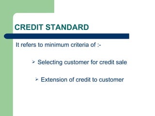 CREDIT STANDARD It refers to minimum criteria of :- Selecting customer for credit sale Extension of credit to customer 