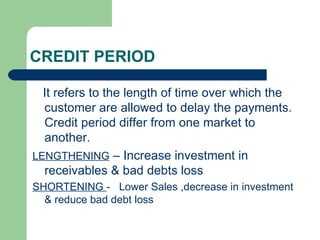 CREDIT PERIOD It refers to the length of time over which the customer are allowed to delay the payments. Credit period differ from one market to another. LENGTHENING  – Increase investment in receivables & bad debts loss SHORTENING  -  Lower Sales ,decrease in investment & reduce bad debt loss 