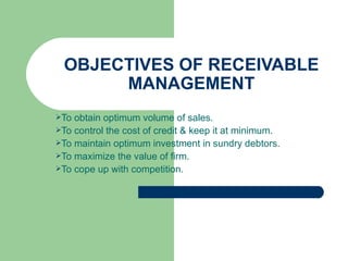 OBJECTIVES OF RECEIVABLE MANAGEMENT To obtain optimum volume of sales. To control the cost of credit & keep it at minimum. To maintain optimum investment in sundry debtors. To maximize the value of firm. To cope up with competition. 