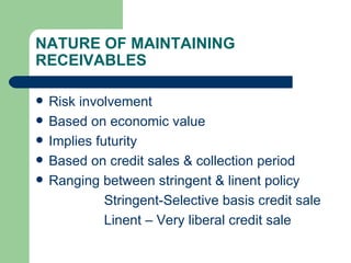NATURE OF MAINTAINING RECEIVABLES Risk involvement Based on economic value Implies futurity Based on credit sales & collection period Ranging between stringent & linent policy Stringent-Selective basis credit sale Linent – Very liberal credit sale 