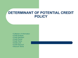 DETERMINANT OF POTENTIAL CREDIT POLICY Collection of Information Credit Analysis Credit Standard Credit Period Credit Terms Credit Limit Credit Discount Discount Terms 