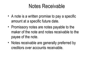Notes Receivable A note is a written promise to pay a specific amount at a specific future date. Promissory notes are notes payable to the maker of the note and notes receivable to the payee of the note. Notes receivable are generally preferred by creditors over accounts receivable. 
