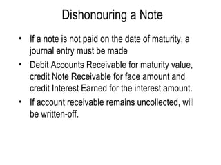 Dishonouring a Note If a note is not paid on the date of maturity, a journal entry must be made Debit Accounts Receivable for maturity value, credit Note Receivable for face amount and credit Interest Earned for the interest amount.  If account receivable remains uncollected, will be written-off. 