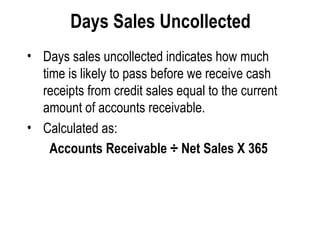 Days Sales Uncollected   Days sales uncollected indicates how much time is likely to pass before we receive cash receipts from credit sales equal to the current amount of accounts receivable.  Calculated as:  Accounts Receivable ÷ Net Sales X 365   