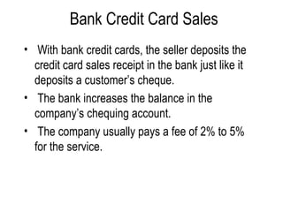 Bank Credit Card Sales With bank credit cards, the seller deposits the credit card sales receipt in the bank just like it deposits a customer’s cheque. The bank increases the balance in the company’s chequing account. The company usually pays a fee of 2% to 5% for the service. 