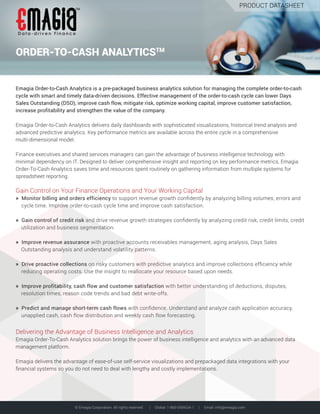 © Emagia Corporation. All rights reserved. | Global: 1-866-EMAGIA-1 | Email: info@emagia.com
Data- driven F inance
TM
PRODUCT DATASHEET
Emagia Order-to-Cash Analytics is a pre-packaged business analytics solution for managing the complete order-to-cash
cycle with smart and timely data-driven decisions. Effective management of the order-to-cash cycle can lower Days
Sales Outstanding (DSO), improve cash flow, mitigate risk, optimize working capital, improve customer satisfaction,
increase profitability and strengthen the value of the company.
Emagia Order-to-Cash Analytics delivers daily dashboards with sophisticated visualizations, historical trend analysis and
advanced predictive analytics. Key performance metrics are available across the entire cycle in a comprehensive
multi-dimensional model.
Finance executives and shared services managers can gain the advantage of business intelligence technology with
minimal dependency on IT. Designed to deliver comprehensive insight and reporting on key performance metrics, Emagia
Order-To-Cash Analytics saves time and resources spent routinely on gathering information from multiple systems for
spreadsheet reporting.
Gain Control on Your Finance Operations and Your Working Capital
» Monitor billing and orders efficiency to support revenue growth conﬁdently by analyzing billing volumes, errors and
cycle time. Improve order-to-cash cycle time and improve cash satisfaction.
» Gain control of credit risk and drive revenue growth strategies conﬁdently by analyzing credit risk, credit limits, credit
utilization and business segmentation.
» Improve revenue assurance with proactive accounts receivables management, aging analysis, Days Sales
Outstanding analysis and understand volatility patterns.
» Drive proactive collections on risky customers with predictive analytics and improve collections efﬁciency while
reducing operating costs. Use the insight to reallocate your resource based upon needs.
» Improve profitability, cash flow and customer satisfaction with better understanding of deductions, disputes,
resolution times, reason code trends and bad debt write-offs.
» Predict and manage short-term cash flows with conﬁdence. Understand and analyze cash application accuracy,
unapplied cash, cash flow distribution and weekly cash flow forecasting.
Delivering the Advantage of Business Intelligence and Analytics
Emagia Order-To-Cash Analytics solution brings the power of business intelligence and analytics with an advanced data
management platform.
Emagia delivers the advantage of ease-of-use self-service visualizations and prepackaged data integrations with your
ﬁnancial systems so you do not need to deal with lengthy and costly implementations.
ORDER-TO-CASH ANALYTICSTM
 