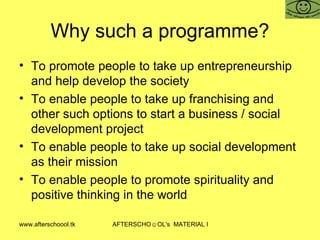 Why such a programme? To promote people to take up entrepreneurship and help develop the society To enable people to take up franchising and other such options to start a business / social development project To enable people to take up social development as their mission To enable people to promote spirituality and positive thinking in the world 