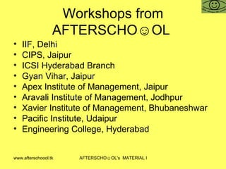 Workshops from AFTERSCHO☺OL  IIF, Delhi CIPS, Jaipur ICSI Hyderabad Branch Gyan Vihar, Jaipur Apex Institute of Management, Jaipur Aravali Institute of Management, Jodhpur Xavier Institute of Management, Bhubaneshwar  Pacific Institute, Udaipur Engineering College, Hyderabad 