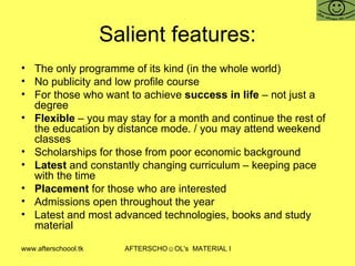 Salient features: The only programme of its kind (in the whole world) No publicity and low profile course For those who want to achieve  success in life  – not just a degree Flexible  – you may stay for a month and continue the rest of the education by distance mode. / you may attend weekend classes  Scholarships for those from poor economic background Latest  and constantly changing curriculum – keeping pace  with the time Placement  for those who are interested Admissions open throughout the year  Latest and most advanced technologies, books and study material 