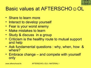 Basic values at AFTERSCHO☺OL  Share to learn more Interact to develop yourself Fear is your worst enemy Make mistakes to learn  Study & discuss  in a group Criticism is the healthy route to mutual support and help  Ask fundamental questions : why, when, how  & where? Embrace change – and compete with yourself only 