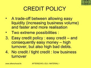 CREDIT POLICY  A trade-off between allowing easy liquidity (increasing business volume) and faster and more realisation Two extreme possibilities :  Easy credit policy : easy credit – and consequently easy money – high turnover, but also high bad debts.  No credit / tight credit : low business turnover  
