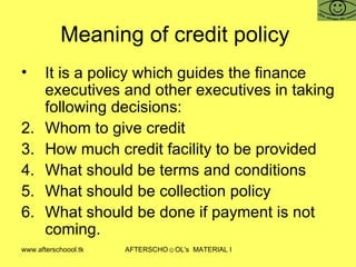 Meaning of credit policy  It is a policy which guides the finance executives and other executives in taking following decisions:  Whom to give credit How much credit facility to be provided What should be terms and conditions What should be collection policy What should be done if payment is not coming.  