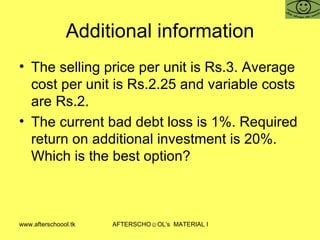 Additional information The selling price per unit is Rs.3. Average cost per unit is Rs.2.25 and variable costs are Rs.2. The current bad debt loss is 1%. Required return on additional investment is 20%. Which is the best option?  