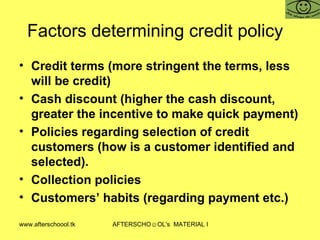 Factors determining credit policy  Credit terms (more stringent the terms, less will be credit) Cash discount (higher the cash discount, greater the incentive to make quick payment)  Policies regarding selection of credit customers (how is a customer identified and selected).  Collection policies  Customers’ habits (regarding payment etc.)  