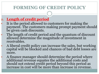 FORMING OF CREDIT POLICY
2. Length of credit period
 It is the period allowed to customers for making the
payment. The customers making prompt payment should
be given cash discounts.
 The length of credit period and the quantum of discount
allowed determine the magnitude of investment in
receivables.
 A liberal credit policy can increase the sales, but working
capital will be blocked and chances of bad debt losses are
more.
 A finance manager should determine the period where
additional revenue equates the additional costs and
should not extend credit period beyond this period as
increase in cost will be more than increase in revenue.
 