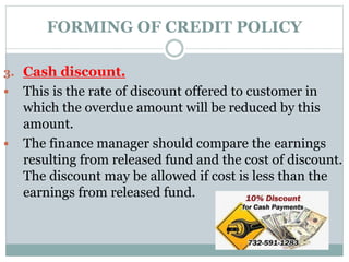 FORMING OF CREDIT POLICY
3. Cash discount.
 This is the rate of discount offered to customer in
which the overdue amount will be reduced by this
amount.
 The finance manager should compare the earnings
resulting from released fund and the cost of discount.
The discount may be allowed if cost is less than the
earnings from released fund.
 