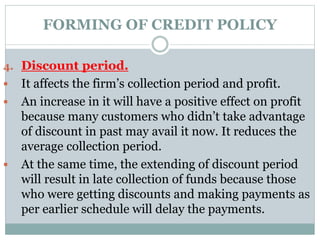 FORMING OF CREDIT POLICY
4. Discount period.
 It affects the firm’s collection period and profit.
 An increase in it will have a positive effect on profit
because many customers who didn’t take advantage
of discount in past may avail it now. It reduces the
average collection period.
 At the same time, the extending of discount period
will result in late collection of funds because those
who were getting discounts and making payments as
per earlier schedule will delay the payments.
 