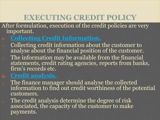 EXECUTING CREDIT POLICY
After formulation, execution of the credit policies are very
important.
1. Collecting Credit Information.
o Collecting credit information about the customer to
analyse about the financial position of the customer.
o The information may be available from the financial
statements, credit rating agencies, reports from banks,
firm’s records etc.
2. Credit analysis.
o The finance manager should analyse the collected
information to find out credit worthiness of the potential
customers.
o The credit analysis determine the degree of risk
associated, the capacity of the customer to make
payments.
 