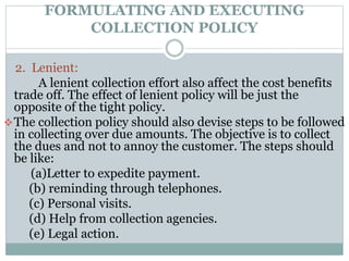 FORMULATING AND EXECUTING
COLLECTION POLICY
2. Lenient:
A lenient collection effort also affect the cost benefits
trade off. The effect of lenient policy will be just the
opposite of the tight policy.
The collection policy should also devise steps to be followed
in collecting over due amounts. The objective is to collect
the dues and not to annoy the customer. The steps should
be like:
(a)Letter to expedite payment.
(b) reminding through telephones.
(c) Personal visits.
(d) Help from collection agencies.
(e) Legal action.
 