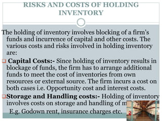 RISKS AND COSTS OF HOLDING
INVENTORY
The holding of inventory involves blocking of a firm’s
funds and incurrence of capital and other costs. The
various costs and risks involved in holding inventory
are:
 Capital Costs:- Since holding of inventory results in
blockage of funds, the firm has to arrange additional
funds to meet the cost of inventories from own
resources or external source. The firm incurs a cost on
both cases i.e. Opportunity cost and interest costs.
Storage and Handling costs:- Holding of inventory
involves costs on storage and handling of materials.
E.g. Godown rent, insurance charges etc.
 