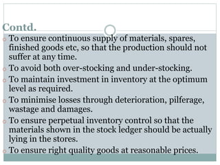 Contd.
o To ensure continuous supply of materials, spares,
finished goods etc, so that the production should not
suffer at any time.
o To avoid both over-stocking and under-stocking.
o To maintain investment in inventory at the optimum
level as required.
o To minimise losses through deterioration, pilferage,
wastage and damages.
o To ensure perpetual inventory control so that the
materials shown in the stock ledger should be actually
lying in the stores.
o To ensure right quality goods at reasonable prices.
 