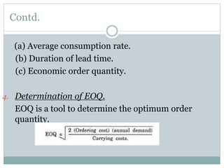 Contd.
(a) Average consumption rate.
(b) Duration of lead time.
(c) Economic order quantity.
4. Determination of EOQ.
EOQ is a tool to determine the optimum order
quantity.
 