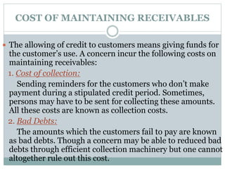 COST OF MAINTAINING RECEIVABLES
 The allowing of credit to customers means giving funds for
the customer’s use. A concern incur the following costs on
maintaining receivables:
1. Cost of collection:
Sending reminders for the customers who don’t make
payment during a stipulated credit period. Sometimes,
persons may have to be sent for collecting these amounts.
All these costs are known as collection costs.
2. Bad Debts:
The amounts which the customers fail to pay are known
as bad debts. Though a concern may be able to reduced bad
debts through efficient collection machinery but one cannot
altogether rule out this cost.
 