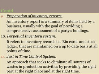 Contd.
9. Preparation of inventory reports.
An inventory report is a summary of items held by a
business, usually with the goal of providing a
comprehensive assessment of a party's holdings.
10. Perpetual Inventory system.
It refers to inventory records i.e. Bin cards and stock
ledger, that are maintained on a up to date basis at all
points of time.
11. Just in Time Control System.
An approach that seeks to eliminate all sources of
wastes in production activities by providing the right
part at the right place and at the right time.
 