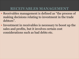RECEIVABLES MANAGEMENT
 Receivables management is defined as “the process of
making decisions relating to investment in the trade
debtors”.
 Investment in receivables is necessary to boost up the
sales and profits, but it involves certain cost
considerations such as bad debts etc.
 