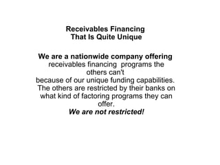 Receivables Financing  That Is Quite Unique We are a nationwide company offering  receivables financing  programs the others can't  because of our unique funding capabilities.  The others are restricted by their banks on what kind of factoring programs they can offer. We are not restricted! 