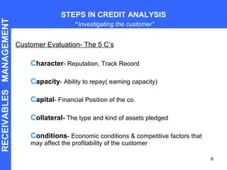 Customer Evaluation- The 5 C’s C haracter - Reputation, Track Record C apacity - Ability to repay( earning capacity) C apital - Financial Position of the co. C ollateral -  The type and kind of assets pledged C onditions - Economic conditions & competitive factors that may affect the profitability of the customer STEPS IN CREDIT ANALYSIS   “ Investigating the customer” RECEIVABLES  MANAGEMENT 