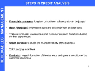 Financial statements :  long term, short term solvency etc can be judged Bank references :  information about the customer from another bank Trade references :  information about customer obtained from firms based on their experiences Credit bureaus :  to check the financial viability of the business Third party guarantees Field visit :  to get information of the existence and general condition of the customer’s business STEPS IN CREDIT ANALYSIS RECEIVABLES  MANAGEMENT 