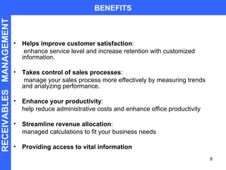 Helps improve customer satisfaction :   enhance service level and increase retention with customized information. Takes control of sales processes :   manage your sales process more effectively by measuring trends and analyzing performance. Enhance your productivity :  help reduce administrative costs and enhance office productivity  Streamline revenue allocation :  managed calculations to fit your business needs Providing access to vital information BENEFITS RECEIVABLES  MANAGEMENT 
