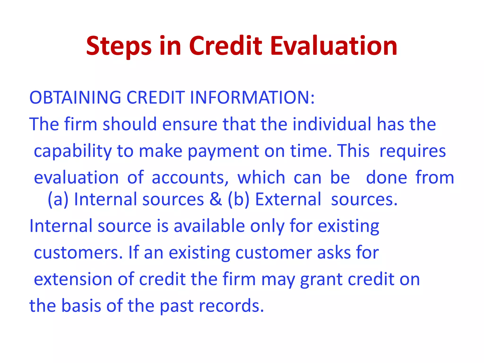 Steps in Credit Evaluation
OBTAINING CREDIT INFORMATION:
The firm should ensure that the individual has the
capability to make payment on time. This requires
evaluation of accounts, which can be done from
(a) Internal sources & (b) External sources.
Internal source is available only for existing
customers. If an existing customer asks for
extension of credit the firm may grant credit on
the basis of the past records.
 