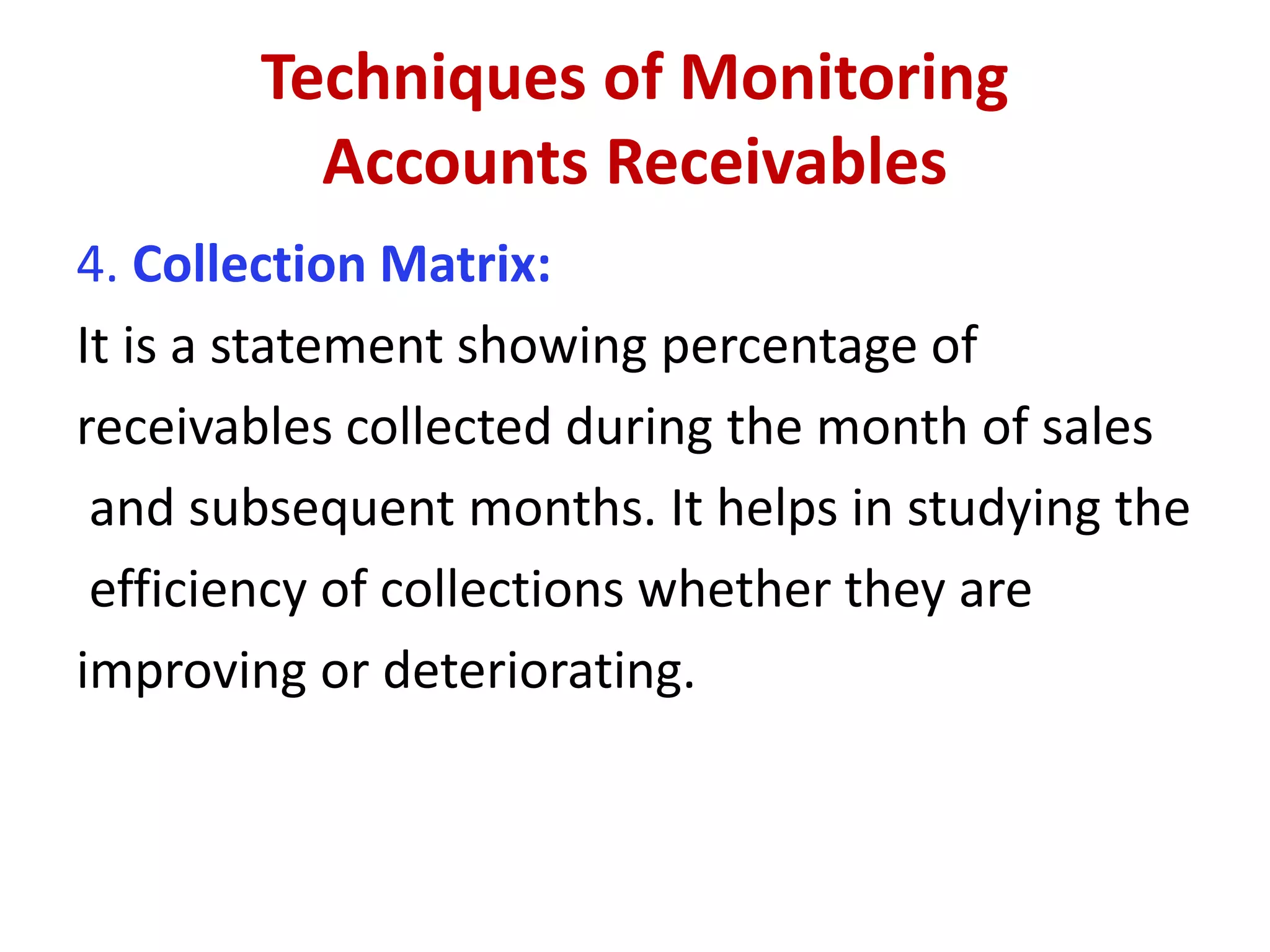 Techniques of Monitoring
Accounts Receivables
4. Collection Matrix:
It is a statement showing percentage of
receivables collected during the month of sales
and subsequent months. It helps in studying the
efficiency of collections whether they are
improving or deteriorating.
 