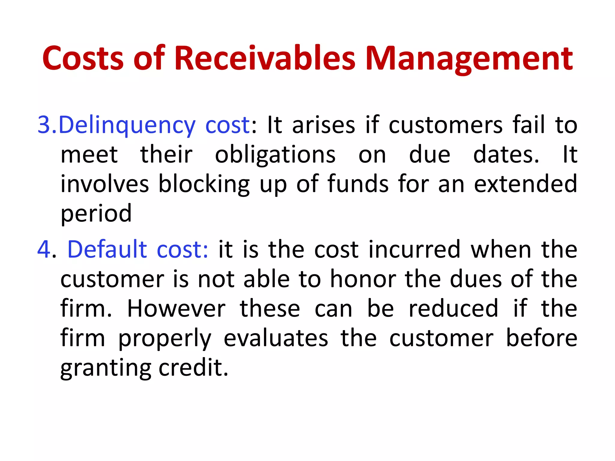 Costs of Receivables Management
3.Delinquency cost: It arises if customers fail to
meet their obligations on due dates. It
involves blocking up of funds for an extended
period
4. Default cost: it is the cost incurred when the
customer is not able to honor the dues of the
firm. However these can be reduced if the
firm properly evaluates the customer before
granting credit.
 
