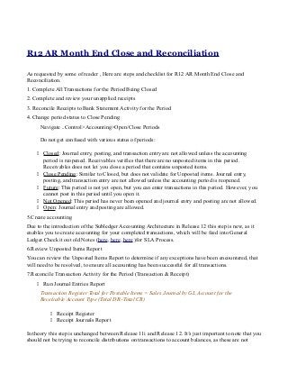 R12 AR Month End Close and Reconciliation
As requested by some of reader , Here are steps and checklist for R12 AR Month End Close and
Reconciliation.
1. Complete All Transactions for the Period Being Closed
2. Complete and review your unapplied receipts
3. Reconcile Receipts to Bank Statement Activity for the Period
4. Change period status to Close Pending
Navigate ..Control>Accounting>Open/Close Periods
Do not get confused with various status of periods:
 Closed: Journal entry, posting, and transaction entry are not allowed unless the accounting
period is reopened. Receivables verifies that there are no unposted items in this period.
Receivables does not let you close a period that contains unposted items.
 Close Pending: Similar to Closed, but does not validate for Unposted items. Journal entry,
posting, and transaction entry are not allowed unless the accounting period is reopened.
 Future: This period is not yet open, but you can enter transactions in this period. However, you
cannot post in this period until you open it.
 Not Opened: This period has never been opened and journal entry and posting are not allowed.
 Open: Journal entry and posting are allowed.
5.Create accounting
Due to the introduction of the Subledger Accounting Architecture in Release 12 this step is new, as it
enables you to create accounting for your completed transactions, which will be feed into General
Ledger.Check it out old Notes (here, here, here )for SLA Process.
6.Review Unposted Items Report
You can review the Unposted Items Report to determine if any exceptions have been encountered, that
will need to be resolved, to ensure all accounting has been successful for all transactions.
7.Reconcile Transaction Activity for the Period (Transaction & Receipt)
 Run Journal Entries Report
Transaction Register Total for Postable Items = Sales Journal by GL Account for the
Receivable Account Type (Total DR–Total CR)
 Receipt Register
 Receipt Journals Report
In theory this step is unchanged between Release 11i and Release 12. It’s just important to note that you
should not be trying to reconcile distributions on transactions to account balances, as these are not
 