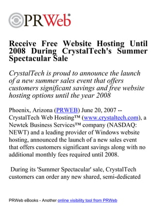 Receive Free Website Hosting Until
2008 During CrystalTech's Summer
Spectacular Sale
CrystalTech is proud to announce the launch
of a new summer sales event that offers
customers significant savings and free website
hosting options until the year 2008
Phoenix, Arizona (PRWEB) June 20, 2007 --
CrystalTech Web Hosting™ (www.crystaltech.com), a
Newtek Business Services™ company (NASDAQ:
NEWT) and a leading provider of Windows website
hosting, announced the launch of a new sales event
that offers customers significant savings along with no
additional monthly fees required until 2008.

 During its 'Summer Spectacular' sale, CrystalTech
customers can order any new shared, semi-dedicated


PRWeb eBooks - Another online visibility tool from PRWeb
 