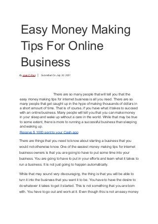 Easy Money Making
Tips For Online
Business
By Juan C Ruiz | Submitted On July 30, 2021
There are so many people that will tell you that the
easy money making tips for internet business is all you need. There are so
many people that get caught up in the hype of making thousands of dollars in
a short amount of time. That is of course, if you have what it takes to succeed
with an online business. Many people will tell you that you can make money
in your sleep and wake up without a care in the world. While that may be true
to some extent, there is more to running a successful business than sleeping
and waking up.
Receive $ 1000 sent to your Cash app
There are things that you need to know about starting a business that you
would not otherwise know. One of the easiest money making tips for internet
business owners is that you are going to have to put some time into your
business. You are going to have to put in your efforts and learn what it takes to
run a business. It is not just going to happen automatically.
While that may sound very discouraging, the thing is that you will be able to
turn it into the business that you want it to be. You have to have the desire to
do whatever it takes to get it started. This is not something that you are born
with. You have to go out and work at it. Even though this is not an easy money
 