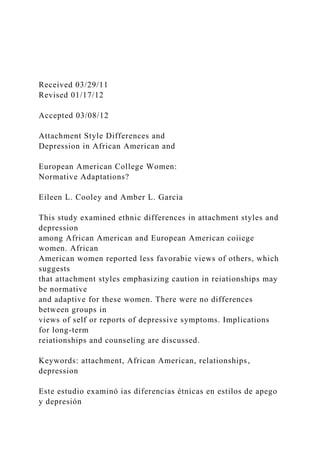 Received 03/29/11
Revised 01/17/12
Accepted 03/08/12
Attachment Style Differences and
Depression in African American and
European American College Women:
Normative Adaptations?
Eileen L. Cooley and Amber L. Garcia
This study examined ethnic differences in attachment styles and
depression
among African American and European American coiiege
women. African
American women reported less favorabie views of others, which
suggests
that attachment styles emphasizing caution in reiationships may
be normative
and adaptive for these women. There were no differences
between groups in
views of self or reports of depressive symptoms. Implications
for long-term
reiationships and counseling are discussed.
Keywords: attachment, African American, relationships,
depression
Este estudio examinó ias diferencias étnicas en estilos de apego
y depresión
 