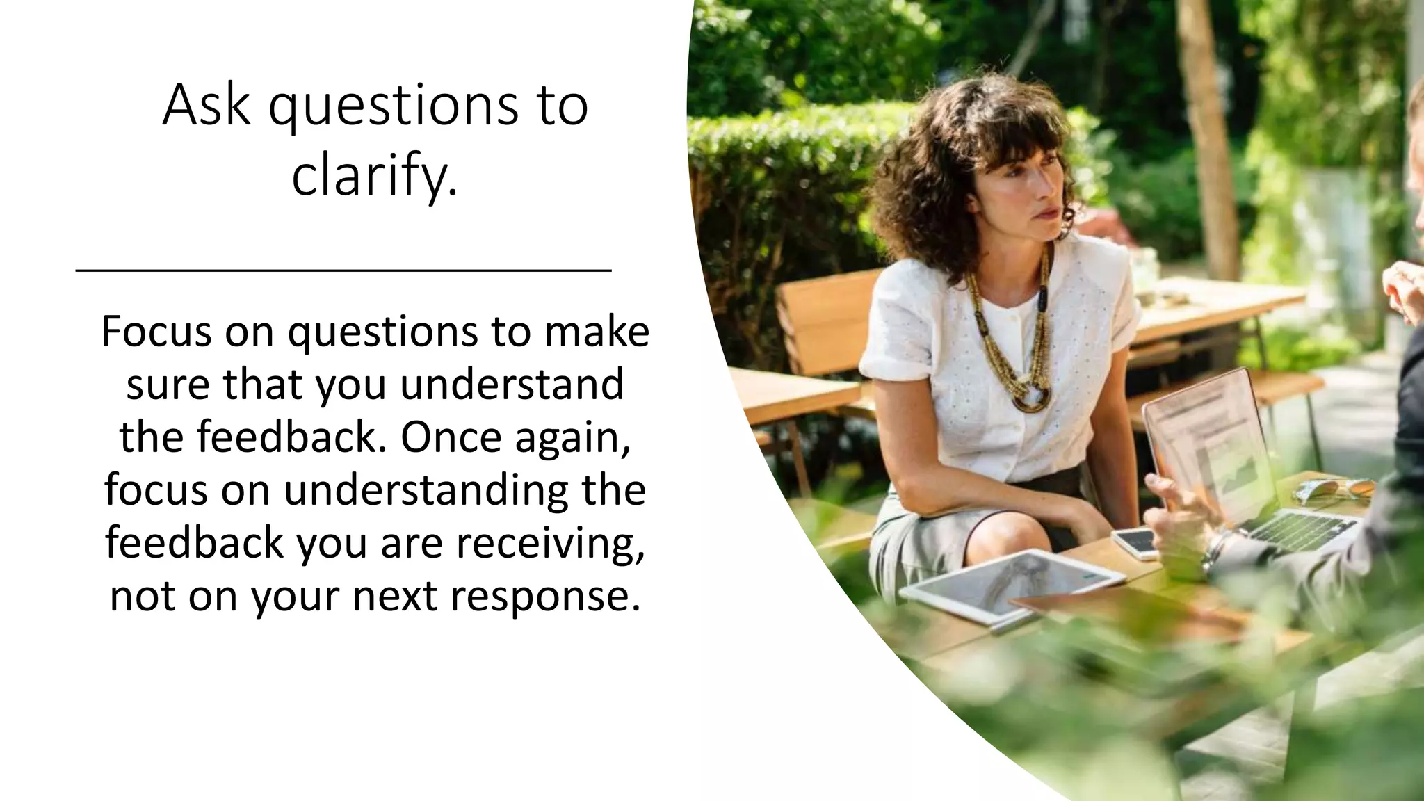Ask questions to
clarify.
Focus on questions to make
sure that you understand
the feedback. Once again,
focus on understanding the
feedback you are receiving,
not on your next response.
 
