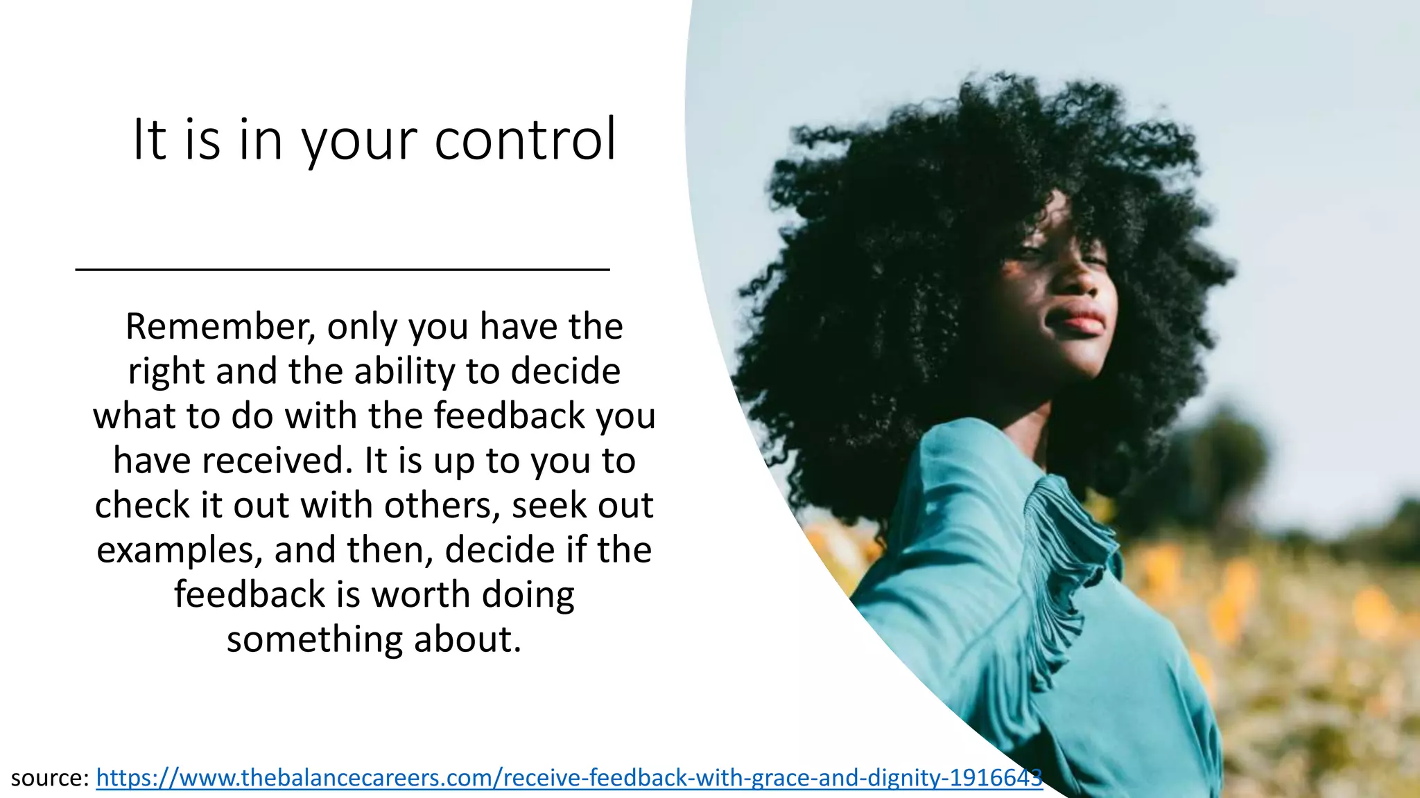 It is in your control
Remember, only you have the
right and the ability to decide
what to do with the feedback you
have received. It is up to you to
check it out with others, seek out
examples, and then, decide if the
feedback is worth doing
something about.
source: https://www.thebalancecareers.com/receive-feedback-with-grace-and-dignity-1916643
 