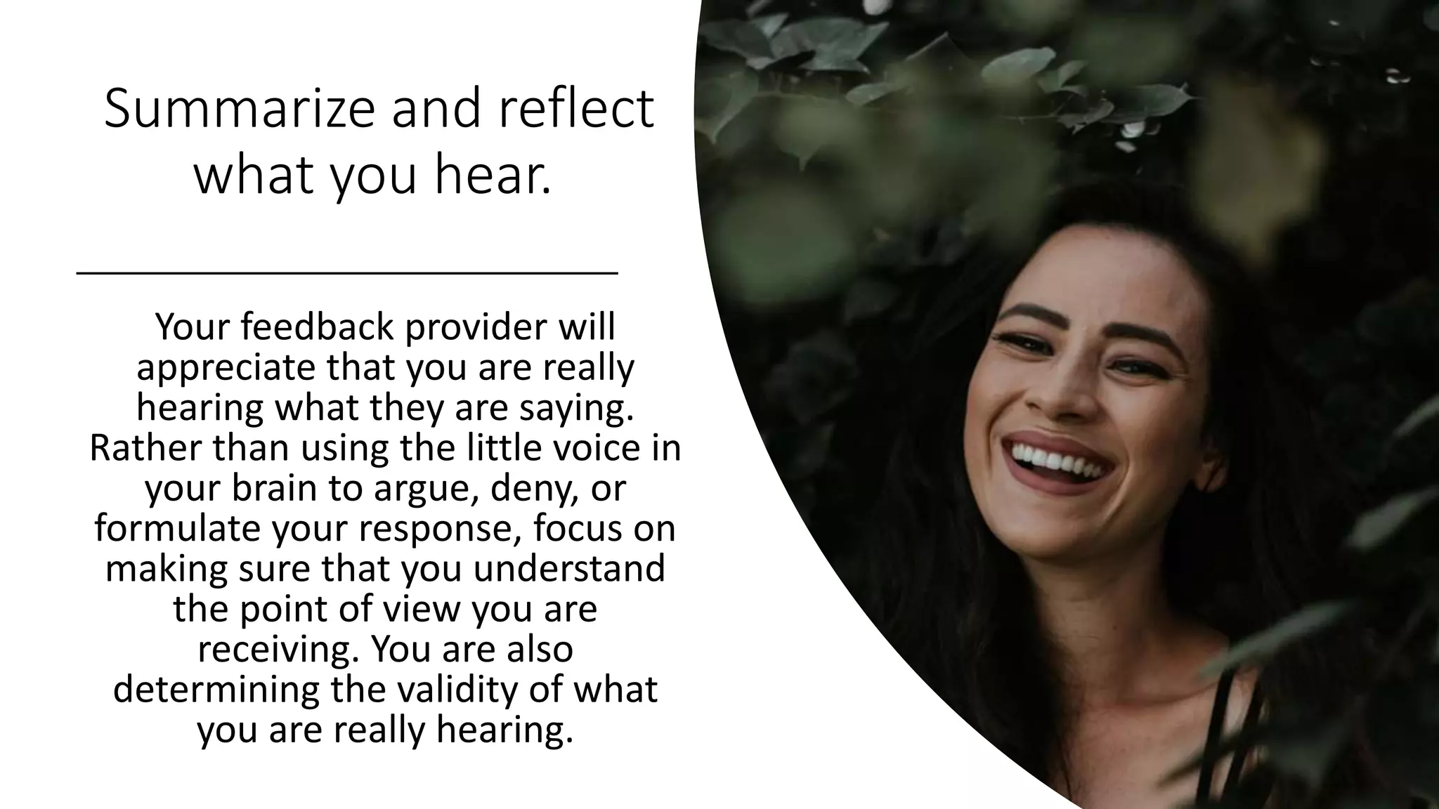 Summarize and reflect
what you hear.
Your feedback provider will
appreciate that you are really
hearing what they are saying.
Rather than using the little voice in
your brain to argue, deny, or
formulate your response, focus on
making sure that you understand
the point of view you are
receiving. You are also
determining the validity of what
you are really hearing.
 